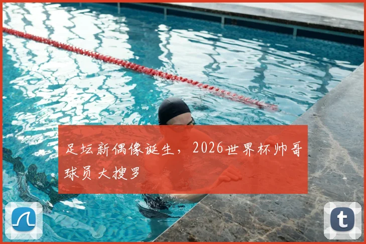 足坛新偶像诞生,2026世界杯帅哥球员大搜罗