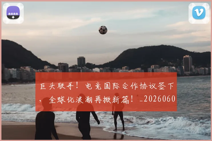 巨头联手!电竞国际合作协议签下,全球化浪潮再掀新篇!_20260604204047_20260710002800