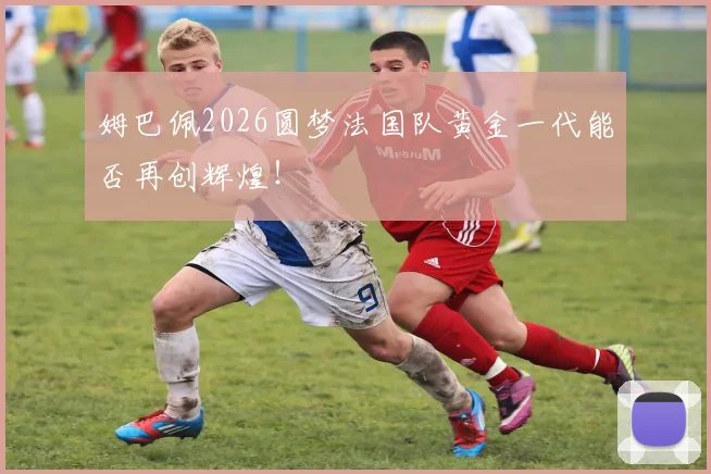 姆巴佩2026圆梦法国队黄金一代能否再创辉煌！