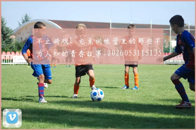 不止游戏！电竞训练营里的那些不为人知的青春故事_20260531151350