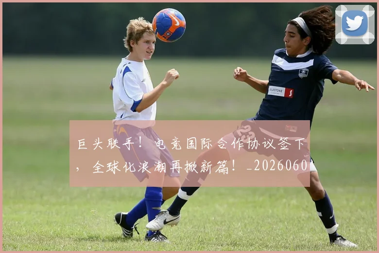 巨头联手！电竞国际合作协议签下，全球化浪潮再掀新篇！_20260604204047_20260710002800