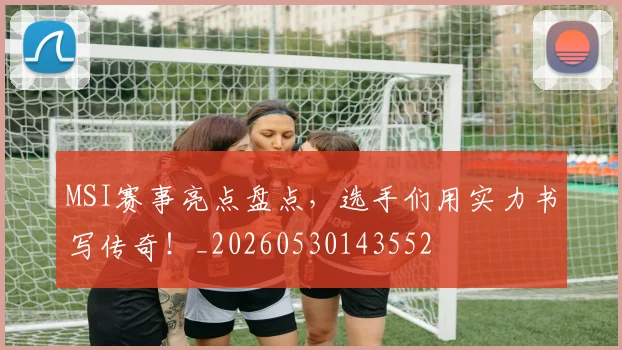 MSI赛事亮点盘点，选手们用实力书写传奇！_20260530143552