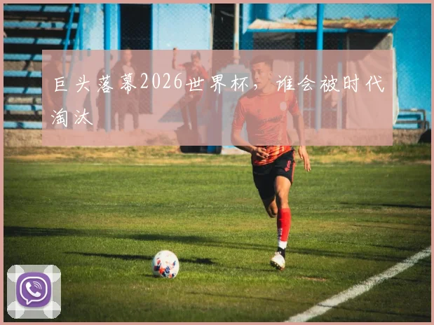 巨头落幕2026世界杯，谁会被时代淘汰