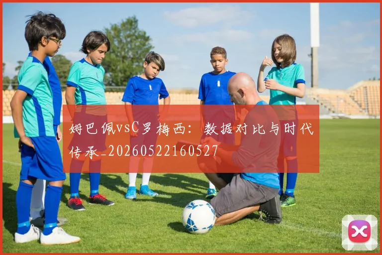 姆巴佩vsC罗梅西：数据对比与时代传承_20260522160527