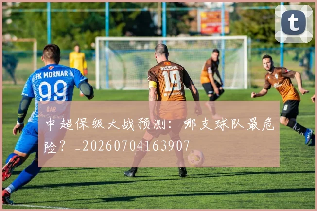 中超保级大战预测：哪支球队最危险？_20260704163907