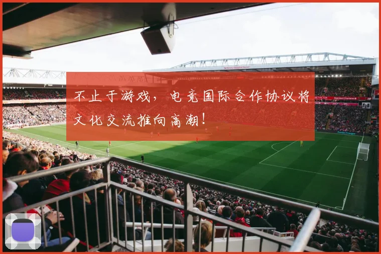 不止于游戏,电竞国际合作协议将文化交流推向高潮!