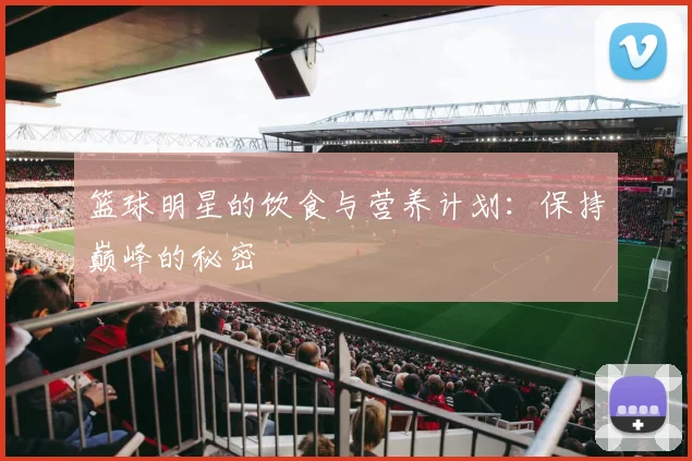 篮球明星的饮食与营养计划：保持巅峰的秘密