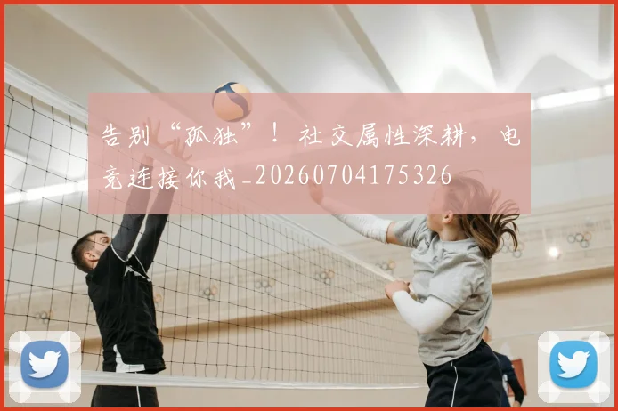告别“孤独”！社交属性深耕，电竞连接你我_20260704175326