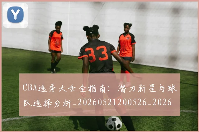 CBA选秀大会全指南:潜力新星与球队选择分析_20260521200526_20260702040943