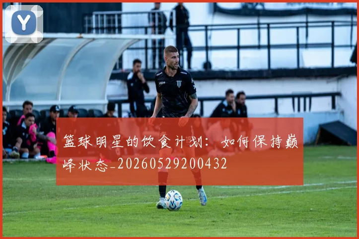 篮球明星的饮食计划：如何保持巅峰状态_20260529200432