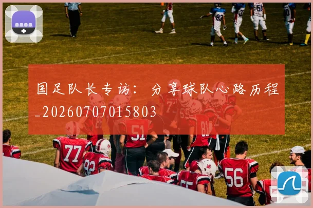 国足队长专访:分享球队心路历程_20260707015803